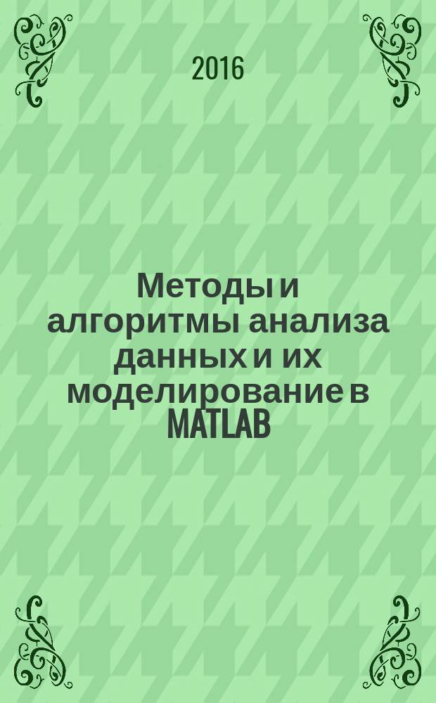 Методы и алгоритмы анализа данных и их моделирование в MATLAB : учебное пособие для студентов компьютерных направлений и специальностей : (обработка информации, анализ данных, машинное обучение, иллюстративные примеры и компьютерные модели)