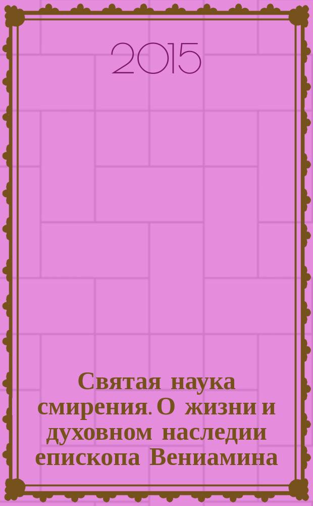 Святая наука смирения. О жизни и духовном наследии епископа Вениамина (Милова) : сборник