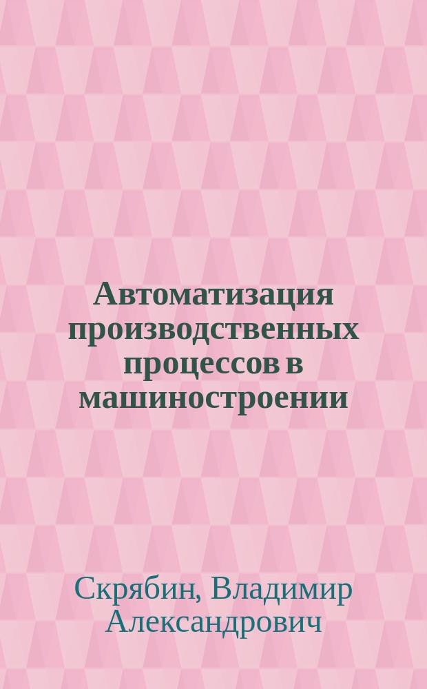 Автоматизация производственных процессов в машиностроении : учебник для студентов высших учебных заведений, обучающихся по направлениям подготовки 15.03.05 "Конструкторско-технологическое обеспечение машиностроительных производств", "Автоматизация технологических процессов и производств"