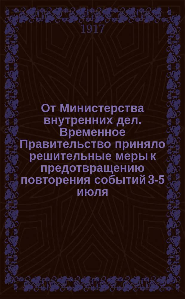 От Министерства внутренних дел. Временное Правительство приняло решительные меры к предотвращению повторения событий 3-5 июля, смертельной опасности подвергших судьбы русской революции: 1) Министерству юстиции поручено произвести строжайшее расследование событий 3-5 июля... : листовка