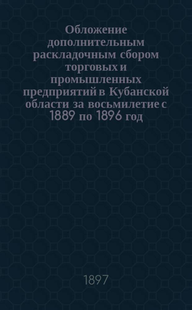 Обложение дополнительным раскладочным сбором торговых и промышленных предприятий в Кубанской области за восьмилетие с 1889 по 1896 год : статистика торговли и промыслов по данным податных присутствий