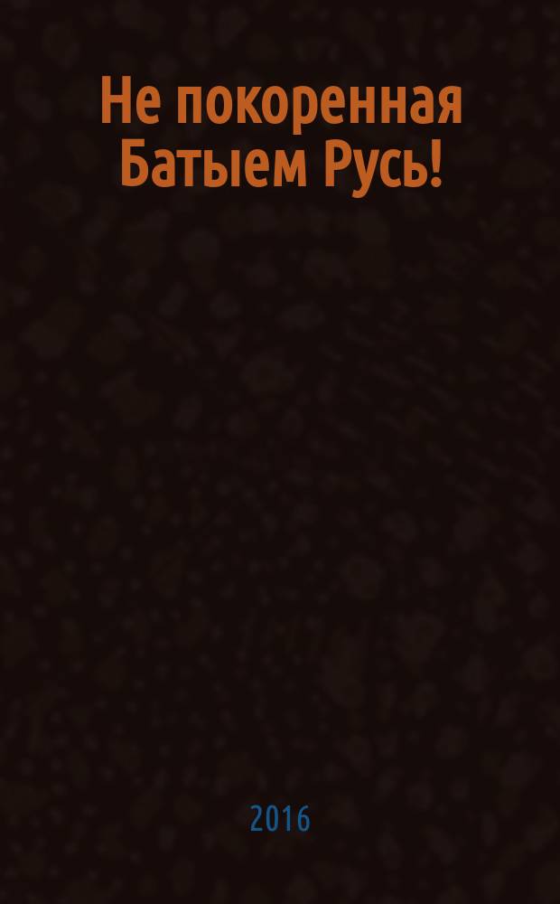 Не покоренная Батыем Русь! : историко-художественно-документальный роман