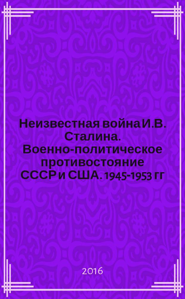 Неизвестная война И.В. Сталина. Военно-политическое противостояние СССР и США. 1945-1953 гг.