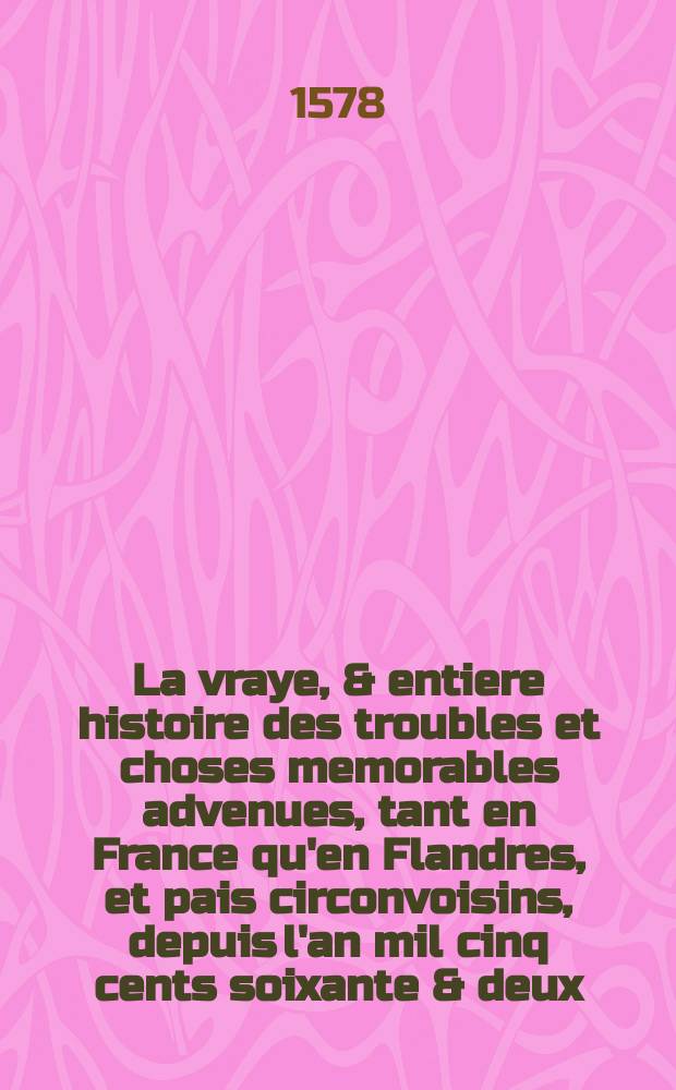 La vraye, & entiere histoire des troubles et choses memorables advenues, tant en France qu'en Flandres, et pais circonvoisins, depuis l'an mil cinq cents soixante & deux. Vol. 1