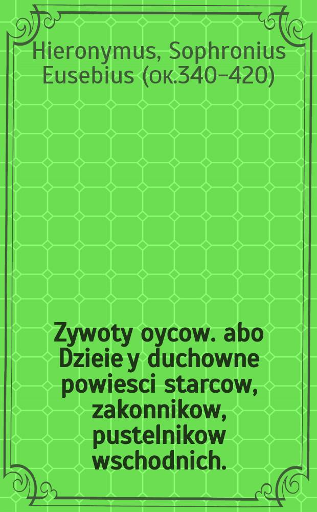 Zywoty oycow. abo Dzieie y duchowne powiesci starcow, zakonnikow, pustelnikow wschodnich. : Przez S. Hieronima, y inszych pisane. Ktorych czitanie oczom ludzkim niebo otwiera, grzesznego człeka zákámiáľe serce kruszy, do miłośći Boskiey wzbudza, ná drogẹ zbáwienną prowàdzi