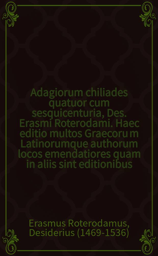 Adagiorum chiliades quatuor cum sesquicenturia, Des. Erasmi Roterodami. Haec editio multos Graecoru[m] Latinorumque authorum locos emendatiores quam in aliis sint editionibus, indicem item longe locupletiorem habet. Henrici Stephani Animadversiones in Erasmicas quorundam adagiorum expositiones