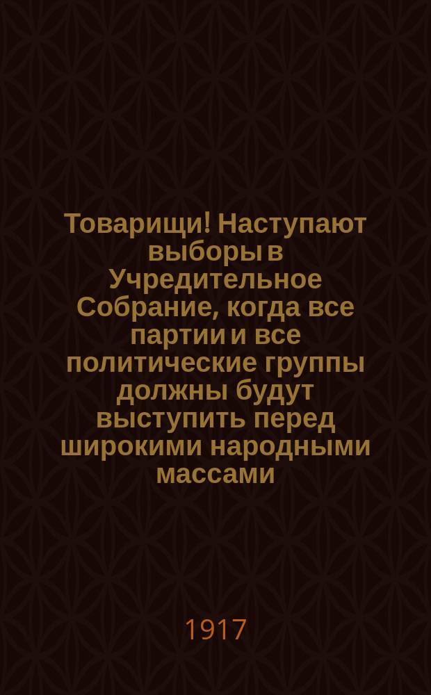 Товарищи! Наступают выборы в Учредительное Собрание, когда все партии и все политические группы должны будут выступить перед широкими народными массами .... : листовка