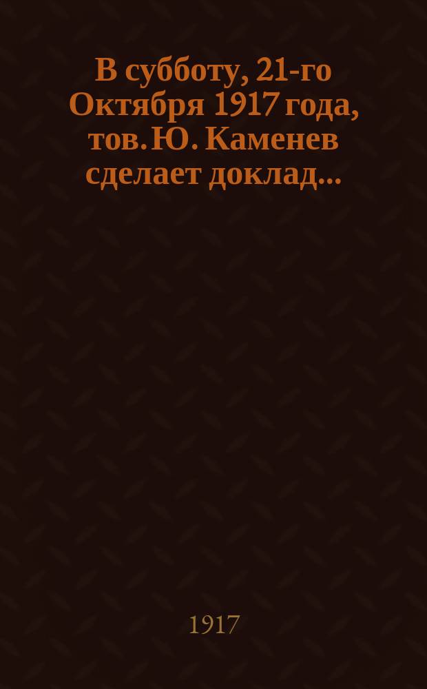 В субботу, 21-го Октября 1917 года, тов. Ю. Каменев сделает доклад ... : листовка