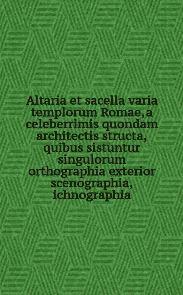 Altaria et sacella varia templorum Romae, a celeberrimis quondam architectis structa, quibus sistuntur singulorum orthographia exterior scenographia, ichnographia: cum additis ubique mensuris