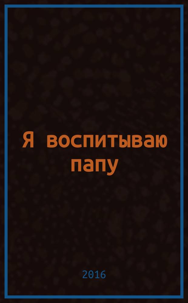 Я воспитываю папу : для чтения взрослыми детям