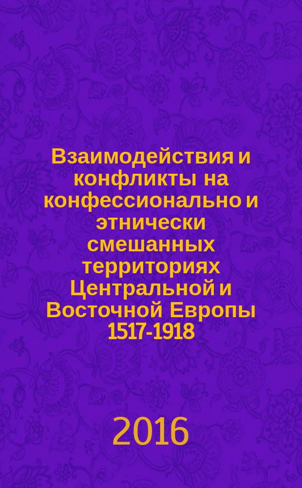 Взаимодействия и конфликты на конфессионально и этнически смешанных территориях Центральной и Восточной Европы 1517-1918 : материалы российско-венгерской конференции, проходившей в июне 2013 г. в Москве