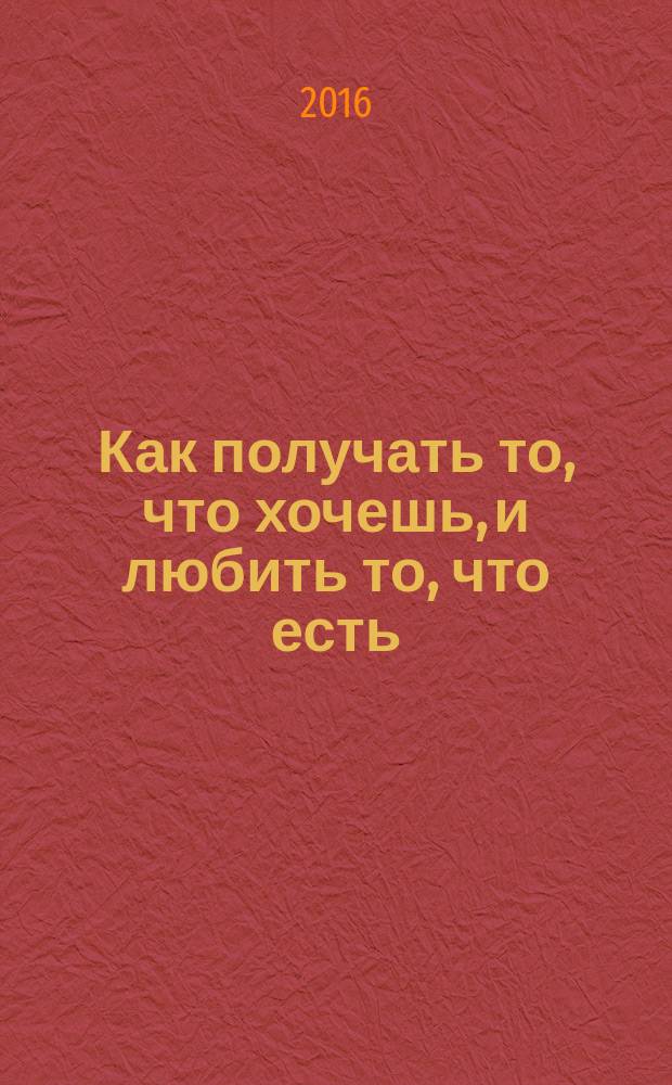 Как получать то, что хочешь, и любить то, что есть : практическое пособие по исполнению желаний