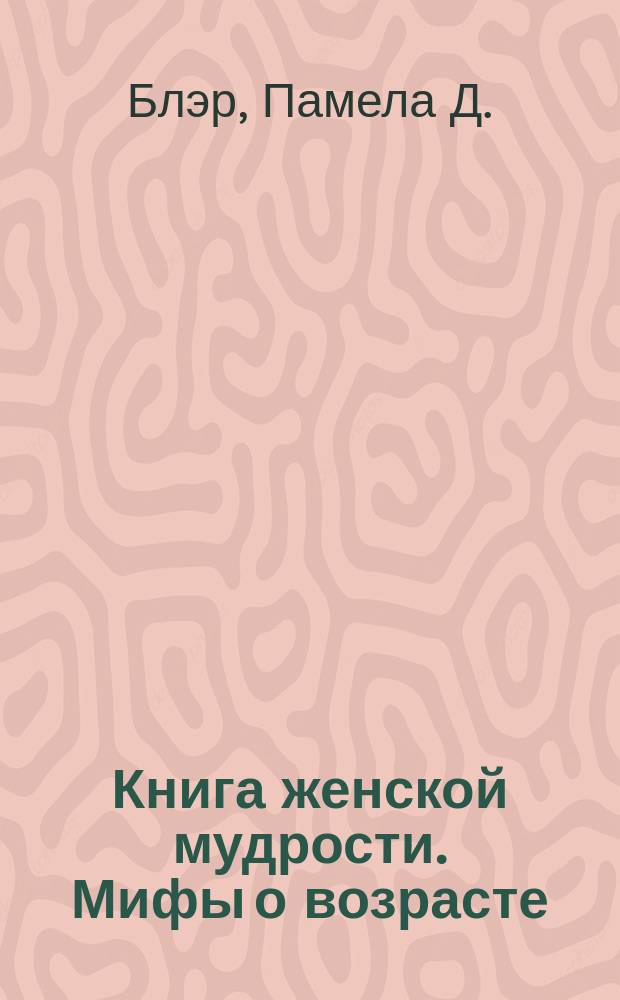 Книга женской мудрости. Мифы о возрасте : любовь. Друзья. Хобби. Здоровье