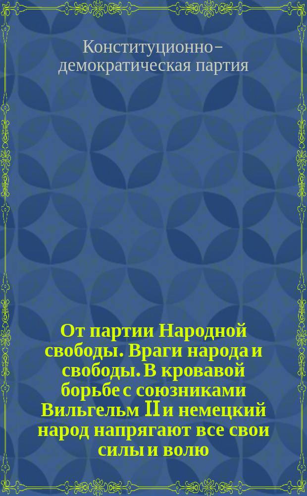 От партии Народной свободы. Враги народа и свободы. В кровавой борьбе с союзниками Вильгельм II и немецкий народ напрягают все свои силы и волю... : листовка