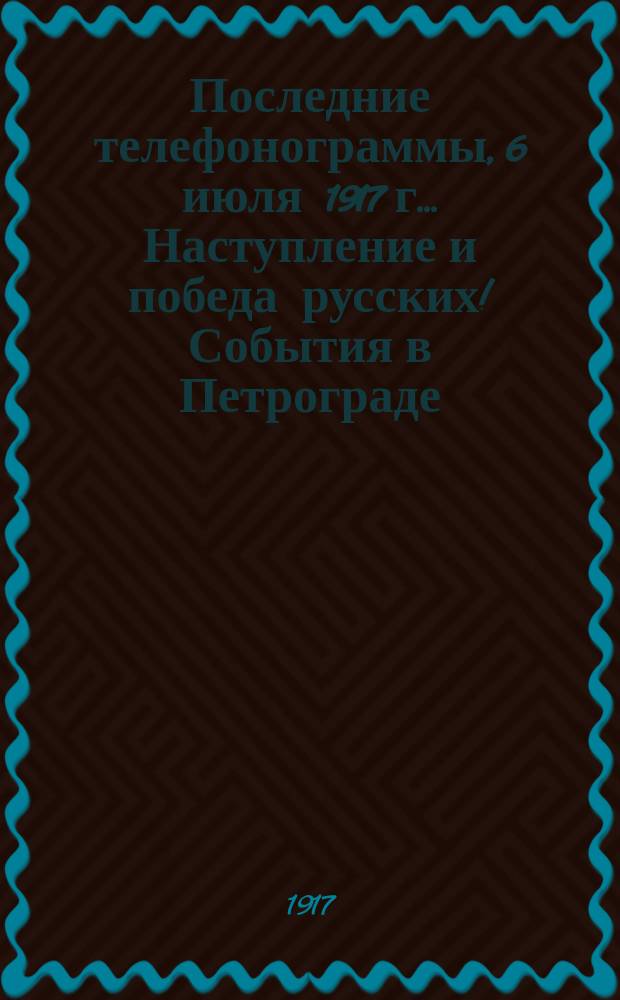 Последние телефонограммы, 6 июля 1917 г.. Наступление и победа русских! События в Петрограде. В Петрограде вооруженное восстание многих частей гарнизона... : народное, внепартийное, ежедневное издание : листовка