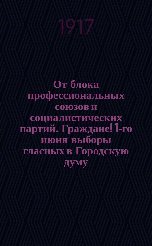 От блока профессиональных союзов и социалистических партий. Граждане! 1-го июня выборы гласных в Городскую думу... : листовка