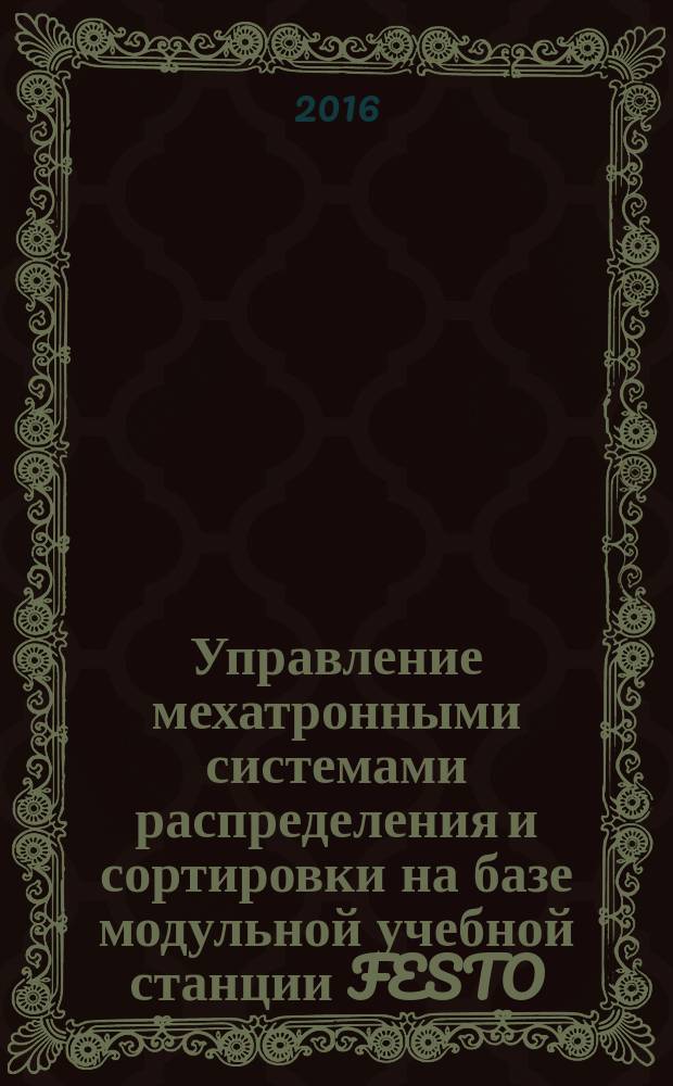 Управление мехатронными системами распределения и сортировки на базе модульной учебной станции FESTO : электронное учебно-методическое пособие : для магистрантов по направлению 151900.68 (15.04.05) "Конструкторско-технологическое обеспечение автоматизированных машиностроительных производств"