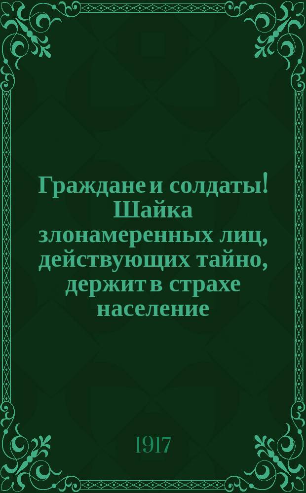 Граждане и солдаты! Шайка злонамеренных лиц, действующих тайно, держит в страхе население, пугая погромом и насилиями над жителями... : листовка
