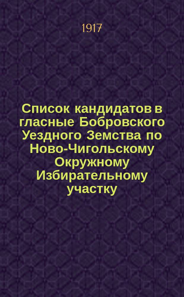 Список кандидатов в гласные Бобровского Уездного Земства по Ново-Чигольскому Окружному Избирательному участку : листовка