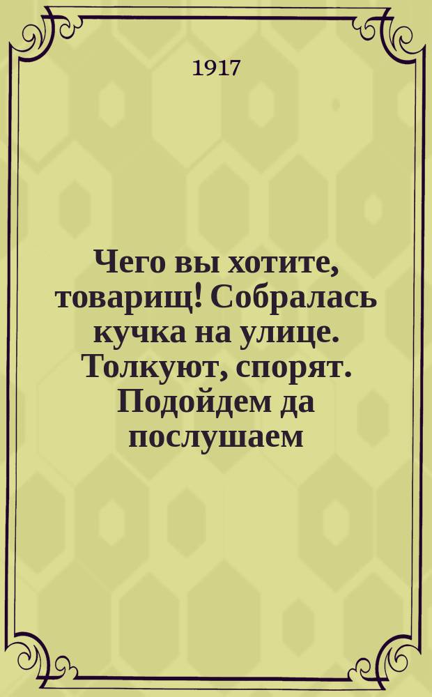 Чего вы хотите, товарищ! Собралась кучка на улице. Толкуют, спорят. Подойдем да послушаем. Говорят двое... : листовка