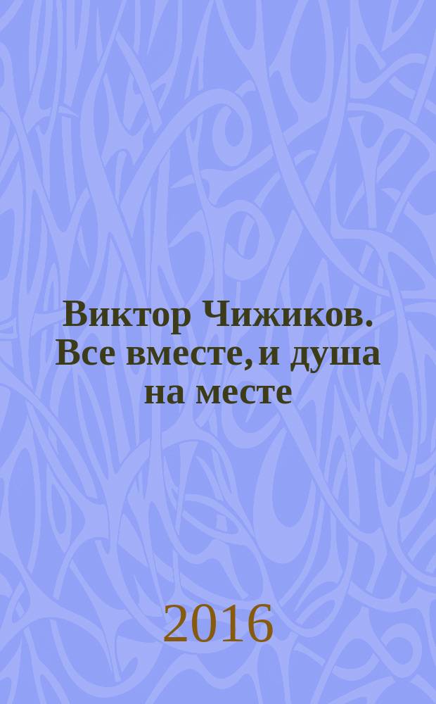 Виктор Чижиков. Все вместе, и душа на месте : материалы к биографии художника