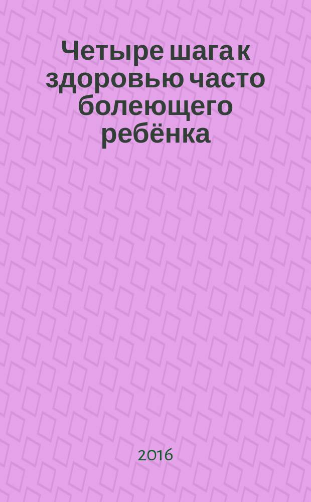Четыре шага к здоровью часто болеющего ребёнка : которые никто, кроме мамы, не сделает, и о которых молчат педиатры