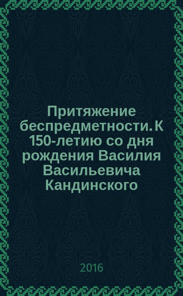 Притяжение беспредметности. К 150-летию со дня рождения Василия Васильевича Кандинского (1866—1944) : каталог выставки, Санкт-Петербург, 16 июня - 14 августа 2016 года