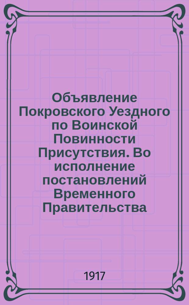 Объявление Покровского Уездного по Воинской Повинности Присутствия. Во исполнение постановлений Временного Правительства ... : листовка