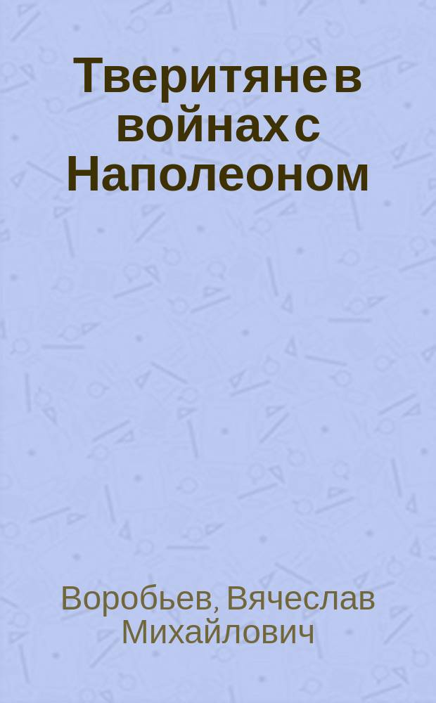 Тверитяне в войнах с Наполеоном : 40 биографий : очерки и статьи