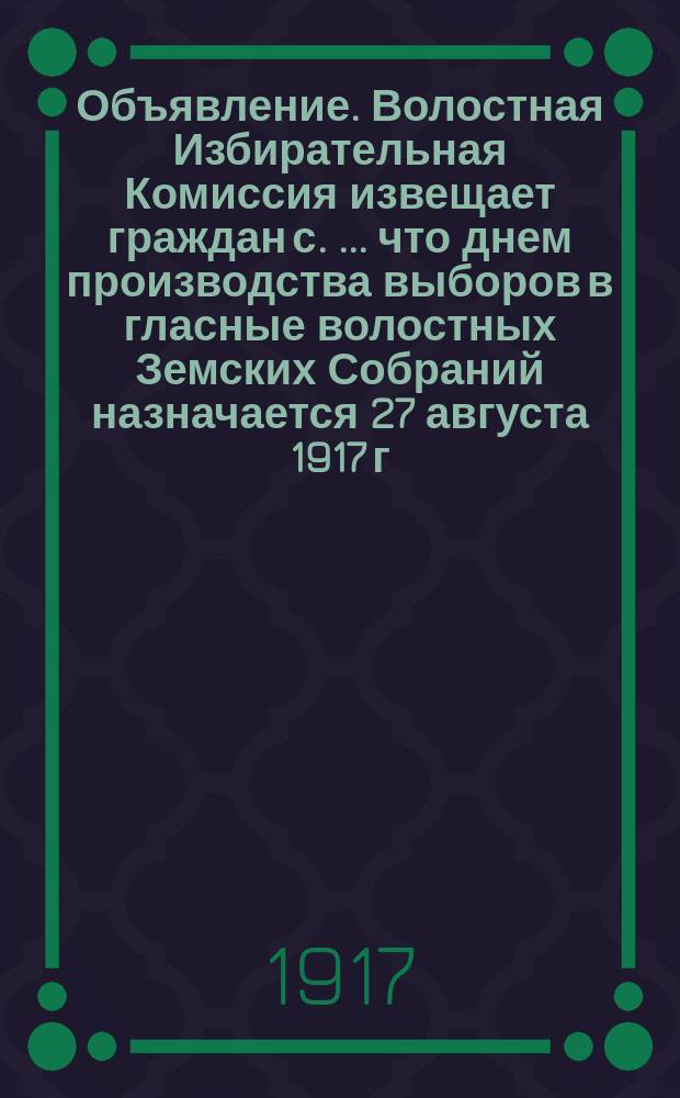 Объявление. Волостная Избирательная Комиссия извещает граждан с . ... что днем производства выборов в гласные волостных Земских Собраний назначается 27 августа 1917 г. ... : листовка