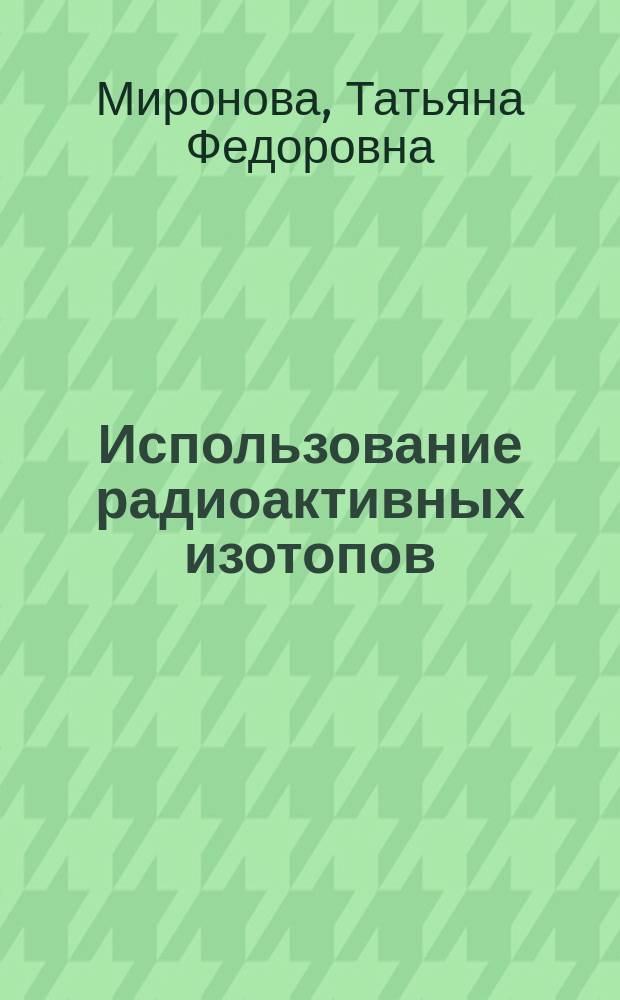 Использование радиоактивных изотопов : курс лекций : для студентов инженерного факультета, обучающихся по специальности 110301 "Механизация сельского хозяйства"
