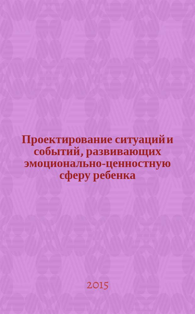 Проектирование ситуаций и событий, развивающих эмоционально-ценностную сферу ребенка : методическое пособие