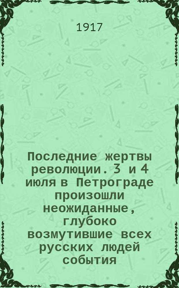 Последние жертвы революции. 3 и 4 июля в Петрограде произошли неожиданные, глубоко возмутившие всех русских людей события ... : листовка