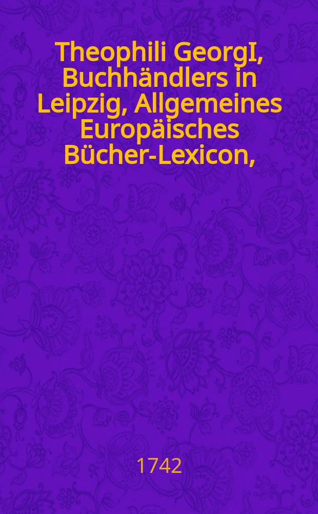 Theophili GeorgI, Buchhändlers in Leipzig, Allgemeines Europäisches Bücher-Lexicon, : Jn welchem nach Ordnung des Dictionarii die allermeisten Autores oder Gattungen von Büchern zu finden, Welche sowohl von denen Patribus, Theologis derer dreyen Christlichen Haupt-Religionen, und darinnen sich befindlichen Sectirern; Als auch von denen Juris-Consultis, Medicis, Physicis, Philologis, Philosophis, Historicis, Geographis, Criticis, Chymicis, Musicis, Arithmeticis, Mathematicis, Chirurgis, und Autoribus Classicis, &c. &c. noch vor dem Anfange des XVI. Seculi bis 1739. inclusive, und also in mehr als zweyhundert Jahren, in dem Europäischen Theile der Welt, sonderlich aber in Teutschland, sind geschrieben und gedrucket worden. Bey iedem Buche sind zu finden die unterschiedenen Editiones, die Jahr-Zahl, das Format, der Ort, der Verleger, die Anzahl der Bögen und der Preiß. Anfänglich von dem Autore nur zur Privat-Notitz zusammen getragen, Nunmehro aber auf vieler inständiges Verlangen zum Dru