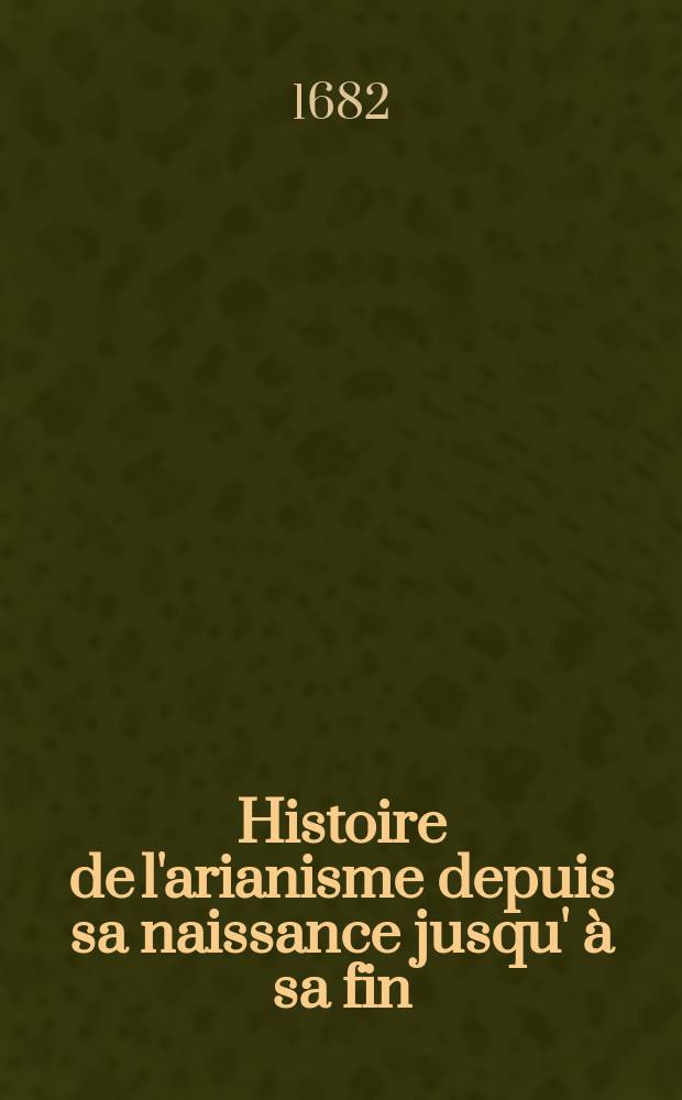 Histoire de l'arianisme depuis sa naissance jusqu' à sa fin: avec l'origine & le progrés de l'heresie des sociniens. T. 2