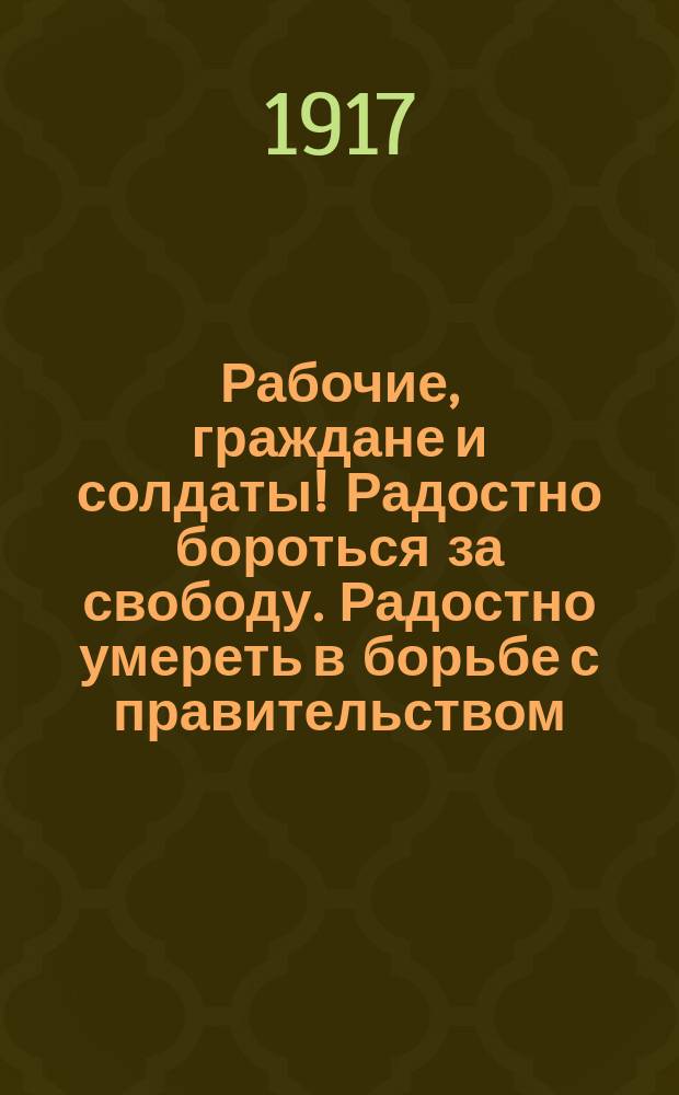 Рабочие, граждане и солдаты! Радостно бороться за свободу. Радостно умереть в борьбе с правительством... : листовка