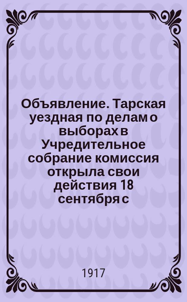 Объявление. Тарская уездная по делам о выборах в Учредительное собрание комиссия открыла свои действия 18 сентября с. г. под председательством мирового судьи 2-го уч. Тарского уезда М. Н. Черепенина : листовка