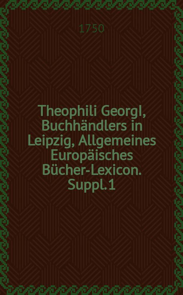 Theophili GeorgI, Buchhändlers in Leipzig, Allgemeines Europäisches Bücher-Lexicon. Suppl. 1 : Jn welchem nach Alphabetischer Ordnung die Autores dererjenigen Bücher nachgetragen worden, so in denen vier erstern Theilen nicht enthalten: Desgleichen die von 1739. bis 1747. inclus. neu-edirten, und wieder aufgelegten Bücher zu finden ...