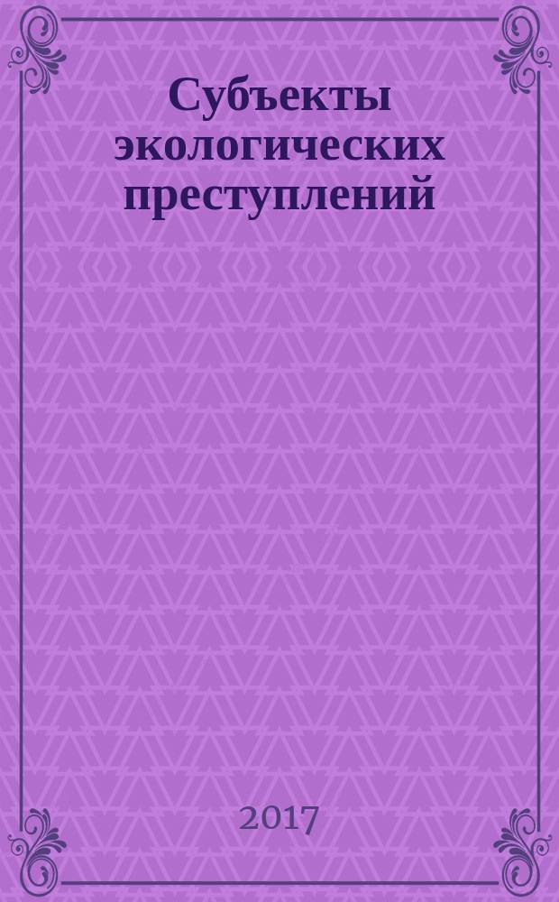 Субъекты экологических преступлений: уголовно-правовая и криминологическая характеристика : монография