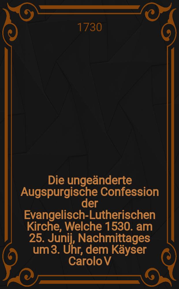 Die ungeänderte Augspurgische Confession der Evangelisch-Lutherischen Kirche, Welche 1530. am 25. Junij, Nachmittages um 3. Uhr, dem Käyser Carolo V. Auf dem allgemeinen Reichs-Tage in der Reichs-Stadt Augspurg übergeben worden, Und aus 28. Articuln bestehet, mit einigen kurtzen Anmerckungen, Die Freude dieses 1730sten Jubel-Jahrs zu vermehren, der Christlichen Gemeine vorgelegt