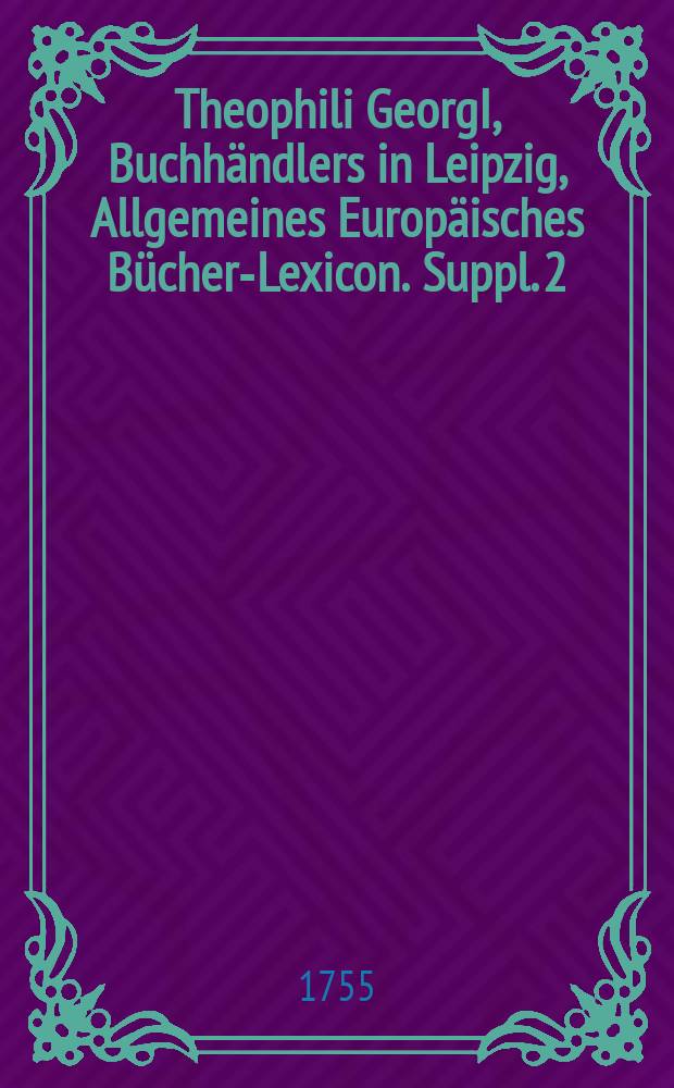 Theophili GeorgI, Buchhändlers in Leipzig, Allgemeines Europäisches Bücher-Lexicon. Suppl. 2 : Jn welchem nach Alphabetischer Ordnung die Auctores dererjenigen Bücher nachgetragen worden, so in denen vier erstern Theilen nicht enthalten: Desgleichen die von 1747 bis 1754 inclus. neu-edirten, und wieder aufgelegten Bücher zu finden ...