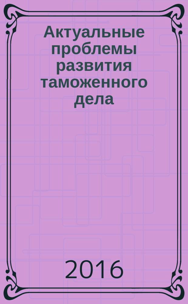 Актуальные проблемы развития таможенного дела : сборник материалов научно-практической конференции факультета таможенного дела, 20 ноября 2015 г