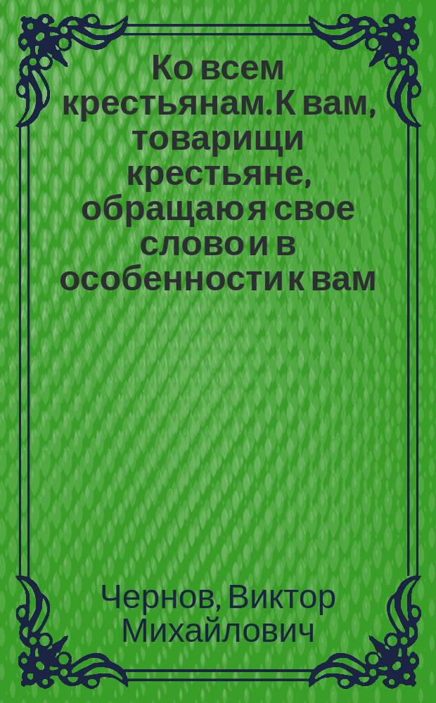 Ко всем крестьянам. К вам, товарищи крестьяне, обращаю я свое слово и в особенности к вам, крестьяне в серых солдатских шинелях... : листовка