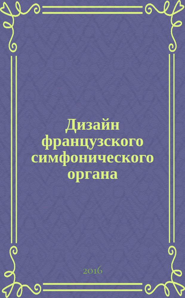 Дизайн французского симфонического органа : учебное пособие : для магистрантов, обучающихся по направлению подготовки 44.04.04, профиль подготовки Декоративно-прикладное искусство и дизайн