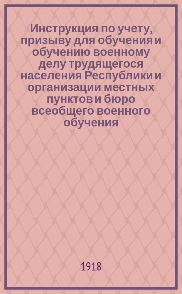 Инструкция по учету, призыву для обучения и обучению военному делу трудящегося населения Республики и организации местных пунктов и бюро всеобщего военного обучения : (Обязат. рук.) : 1918 г