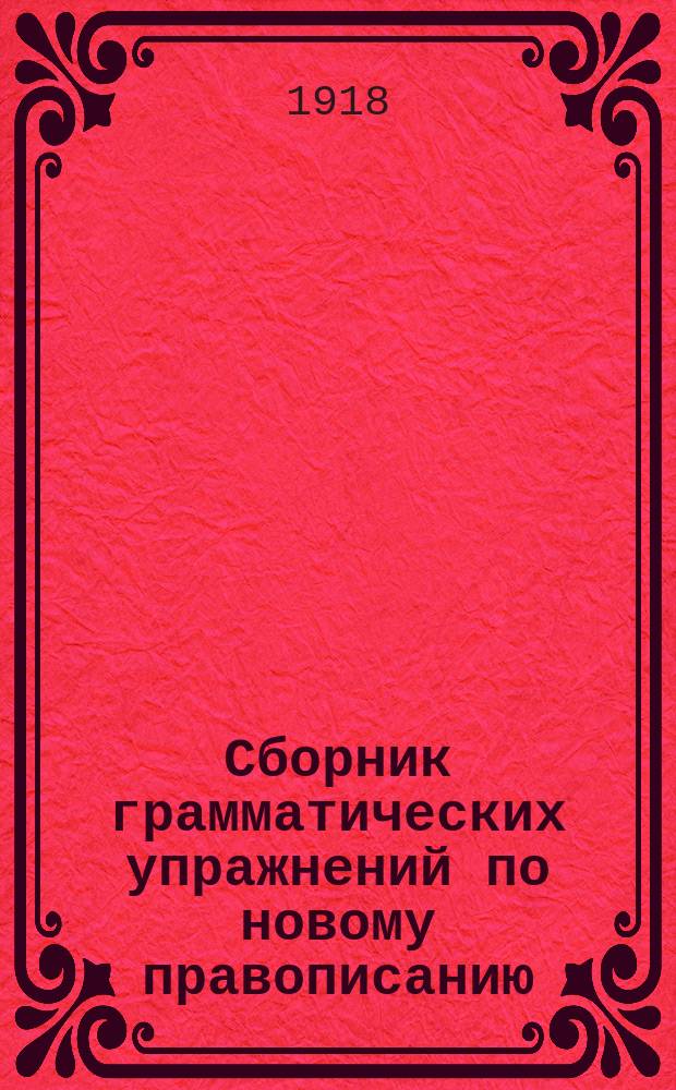 Сборник грамматических упражнений по новому правописанию : Элемент. правила : Первый год обучения : Особым отд. Учен. ком. М-ва народ. просвещ. допущена к клас. употреблению в нач. народ. училищах