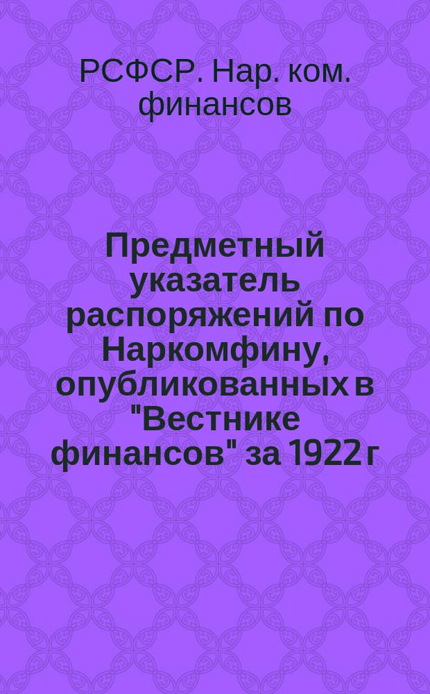 Предметный указатель распоряжений по Наркомфину, опубликованных в "Вестнике финансов" за 1922 г. и январь-сентябрь 1923 г. по вопросам организационным, кассового устройства, сметно-бюджетным, денежного обращения и банковых операций финорганов