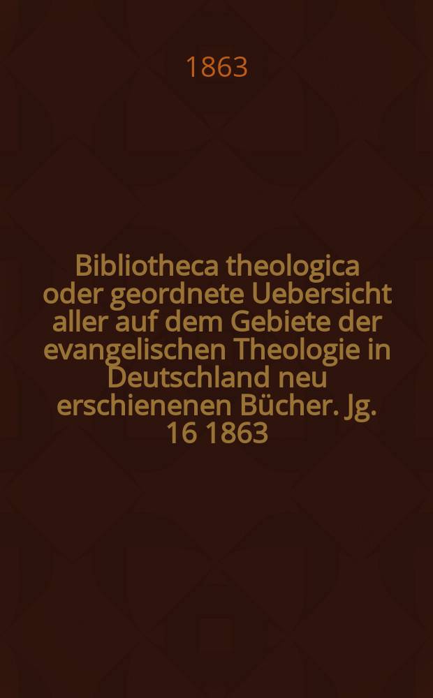 Bibliotheca theologica oder geordnete Uebersicht aller auf dem Gebiete der evangelischen Theologie in Deutschland neu erschienenen Bücher. [Jg. 16] 1863, H. 1