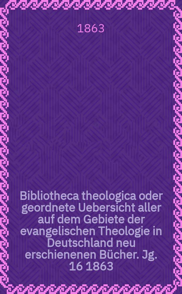 Bibliotheca theologica oder geordnete Uebersicht aller auf dem Gebiete der evangelischen Theologie in Deutschland neu erschienenen Bücher. [Jg. 16] 1863, H. 2