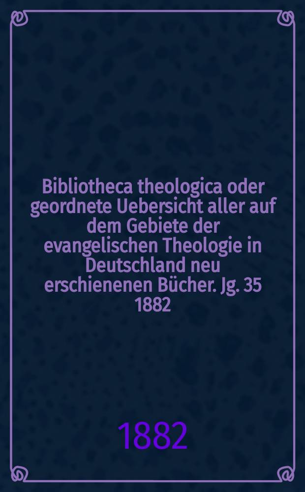 Bibliotheca theologica oder geordnete Uebersicht aller auf dem Gebiete der evangelischen Theologie in Deutschland neu erschienenen Bücher. Jg. 35 1882, H. 2